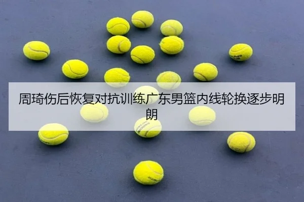 周琦伤后恢复对抗训练广东男篮内线轮换逐步明朗